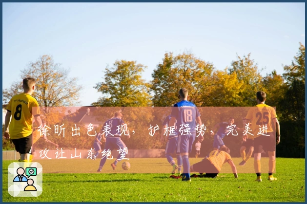 徐昕出色表现，护框强势，完美进攻让山东绝望