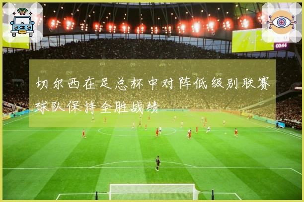 切尔西在足总杯中对阵低级别联赛球队保持全胜战绩