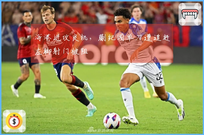 海港进攻良机，蒯纪闻单刀遭追赶左脚射门被阻