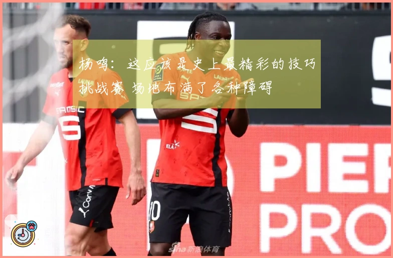 杨鸣：这应该是史上最精彩的技巧挑战赛 场地布满了各种障碍