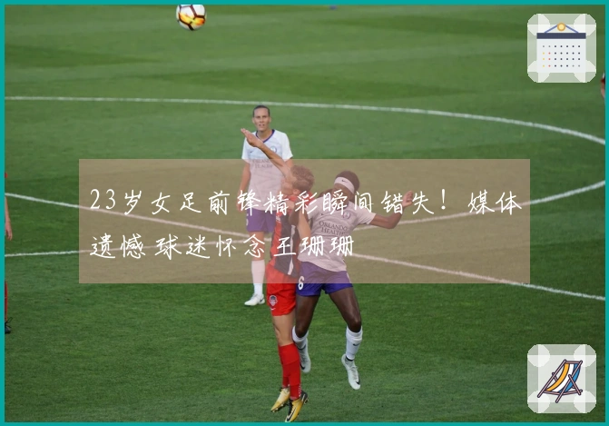 23岁女足前锋精彩瞬间错失！媒体遗憾 球迷怀念王珊珊