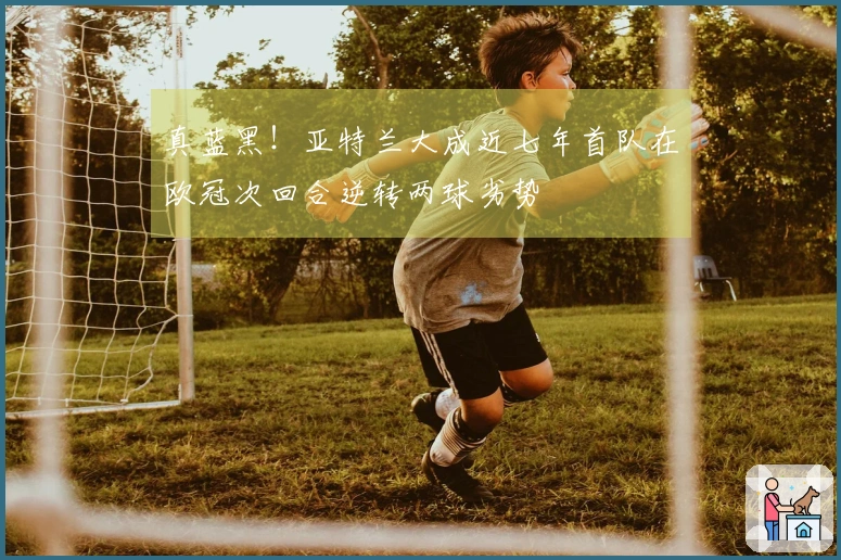 真蓝黑！亚特兰大成近七年首队在欧冠次回合逆转两球劣势