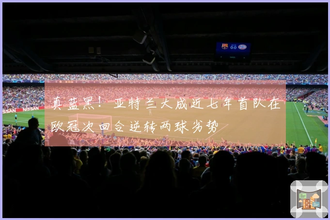 真蓝黑！亚特兰大成近七年首队在欧冠次回合逆转两球劣势