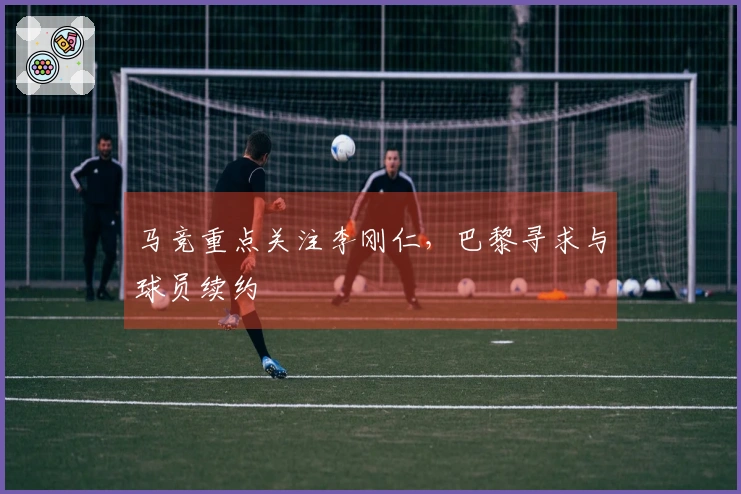 马竞重点关注李刚仁，巴黎寻求与球员续约