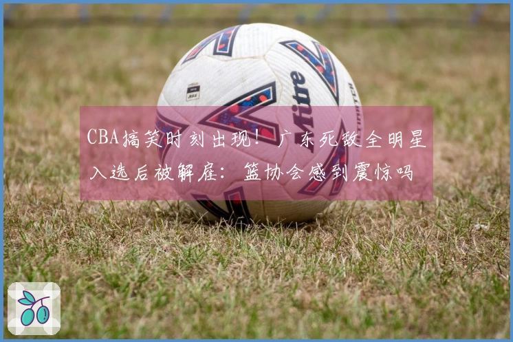 CBA搞笑时刻出现！广东死敌全明星入选后被解雇：篮协会感到震惊吗