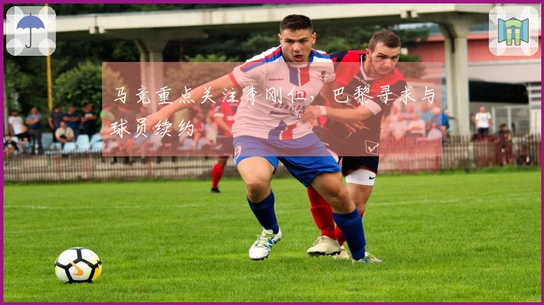 马竞重点关注李刚仁，巴黎寻求与球员续约