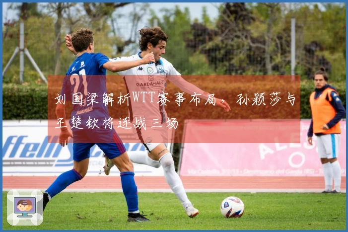 刘国梁解析WTT赛事布局，孙颖莎与王楚钦将连战三场