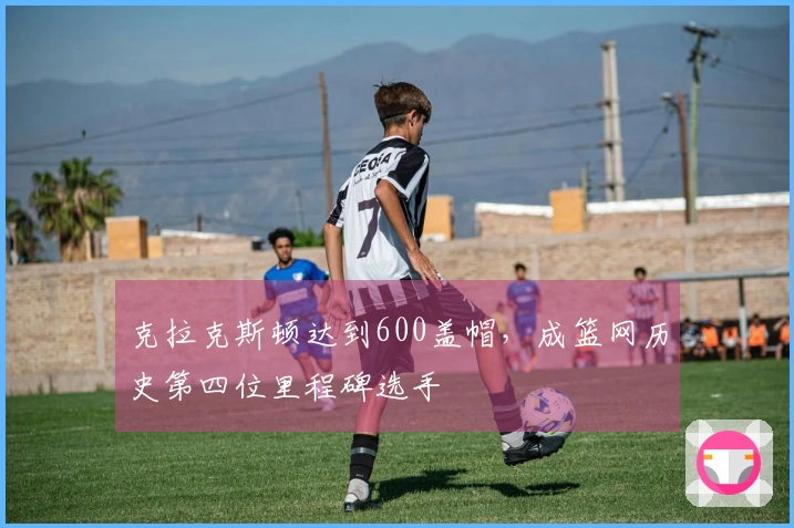 克拉克斯顿达到600盖帽，成篮网历史第四位里程碑选手