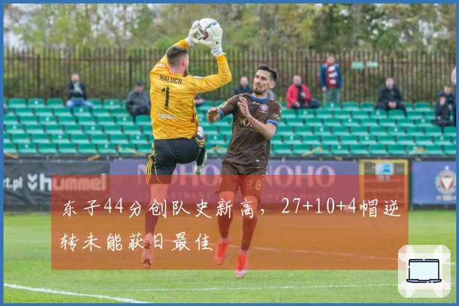 东子44分创队史新高，27+10+4帽逆转未能获日最佳