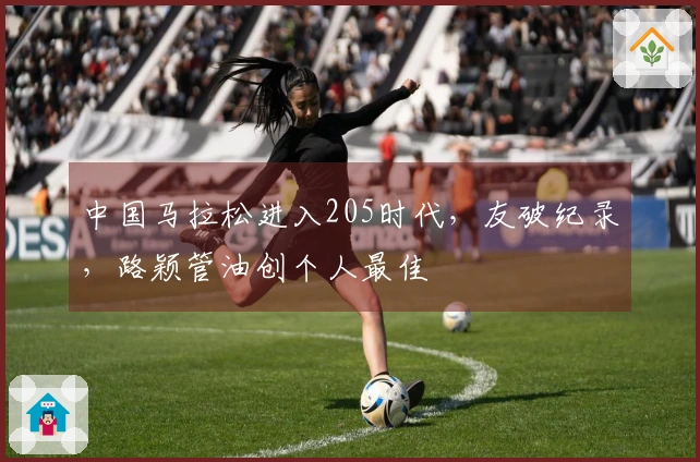 中国马拉松进入205时代，友破纪录，路颖管油创个人最佳