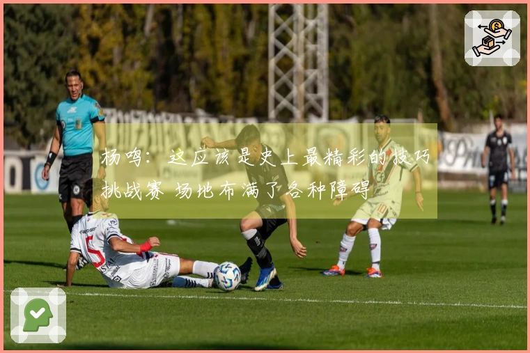 杨鸣：这应该是史上最精彩的技巧挑战赛 场地布满了各种障碍